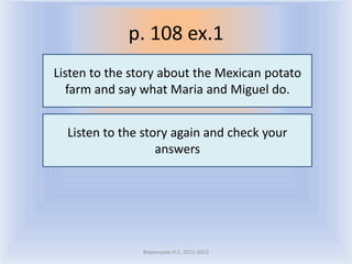 p. 108 ex.1
Listen to the story about the Mexican potato
   farm and say what Maria and Miguel do.


  Listen to the story again and check your
                   answers




               Воронцова Н.С. 2011-2012
 