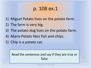p. 108 ex.1
1)   Miguel Potato lives on the potato farm.
2)   The farm is very big.
3)   The potato dog lives on the potato farm.
4)   Maria Potato likes fish and chips.
5)   Chip is a potato cat.


     Read the sentences and say if they are true or
                        false
                      Воронцова Н.С. 2011-2012
 