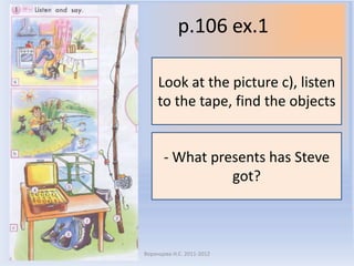 p.106 ex.1

    Look at the picture c), listen
    to the tape, find the objects


       - What presents has Steve
                 got?



Воронцова Н.С. 2011-2012
 