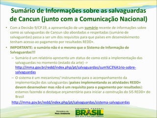 Sumário de Informações sobre as salvaguardas de Cancun (junto com a Comunicação Nacional) 
•Com a Decisão 9/CP.19, a apresentação de um sumário recente de informações sobre como as salvaguardas de Cancun são abordadas e respeitadas (sumário de salvaguardas) passa a ser um dos requisitos para que países em desenvolvimento tenham acesso ao pagamento por resultados REDD+. 
•IMPORTANTE: o sumário não é o mesmo que o Sistema de Informação de Salvaguardas!!! 
–Sumário é um relatório apresenta um status de como está a implementação das salvaguardas no momento (estado da arte) -> http://mma.gov.br/redd/index.php/pt/salvaguardas/sum%C3%A1rio-sobre- salvaguardas 
–O sistema é um mecanismo/ instrumento para o acompanhamento da implementação das salvaguardas (países implementando as atividades REDD+ devem desenvolver mas não é um requisito para o pagamento por resultados): estamos fazendo o destaque orçamentário para iniciar a construção do SIS REDD+ do Brasil 
http://mma.gov.br/redd/index.php/pt/salvaguardas/sistema-salvaguardas  