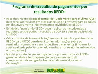 Programa de trabalho de pagamentos por resultados REDD+ 
•Reconhecimento do papel central do Fundo Verde para o Clima (GCF) para canalizar recursos em escala adequada e previsível para os países em desenvolvimento implementando atividades de REDD+. 
•Entidades financiando REDD+ devem aplicar as metodologias e requisitos estabelecidos na decisão da COP 19 e demais decisões da UNFCCC 
•Cria um portal de informação (information hub) sob a plataforma de REDD+ da UNFCCC que deverá conter informações sobre os resultados alcançados e seus respectivos pagamentos (informação será atualizada pelo Secretariado com base nos relatórios submetidos e suas análises) 
•Não há previsão de que os pagamentos por resultados de REDD+ gerem unidades de compensação para cumprimento de compromissos de mitigação dos países desenvolvidos sob a Convenção  