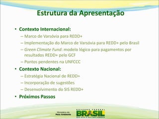 Estrutura da Apresentação 
•Contexto Internacional: 
–Marco de Varsóvia para REDD+ 
–Implementação do Marco de Varsóvia para REDD+ pelo Brasil 
–Green Climate Fund: modelo lógico para pagamentos por resultados REDD+ pelo GCF 
–Pontos pendentes na UNFCCC 
•Contexto Nacional: 
–Estratégia Nacional de REDD+ 
–Incorporação de sugestões 
–Desenvolvimento do SIS REDD+ 
•Próximos Passos  
