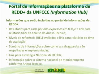 Portal de Informações na plataforma de REDD+ da UNFCCC (Information Hub) 
Informações que serão incluídas no portal de informações de REDD+: 
•Resultados para cada período expressos em tCO2e e link para relatório final da análise do Anexo Técnico; 
•Níveis de referência (REL) avaliados e link para relatório do time de avaliação; 
•Sumário de informações sobre como as salvaguardas são respeitadas e implementadas; 
•Link para Estratégia Nacional de REDD+; 
•Informação sobre o sistema nacional de monitoramento conforme Anexo Técnico.  