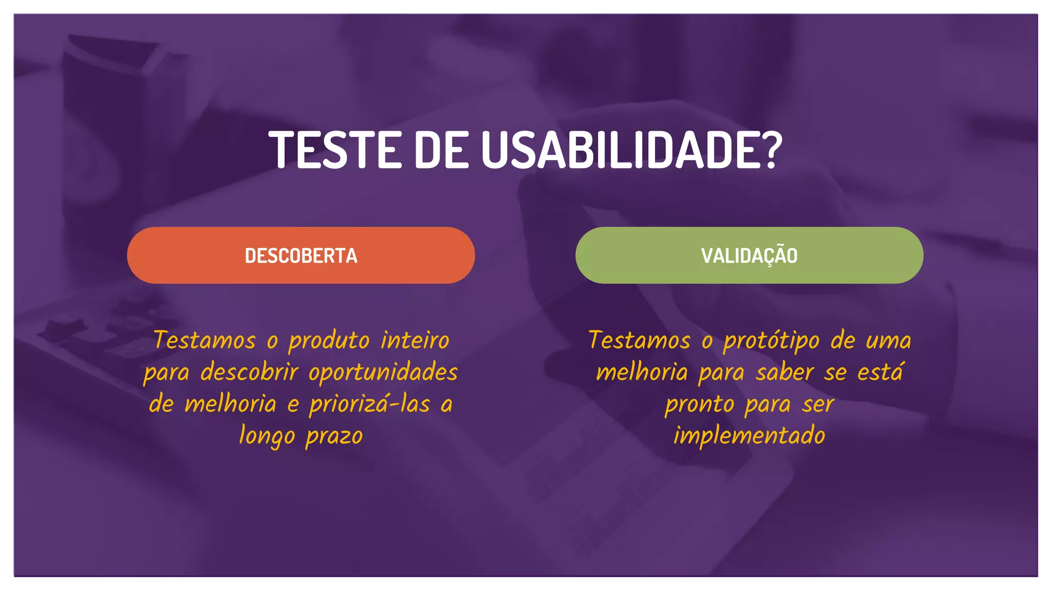 TESTE DE USABILIDADE?
VALIDAÇÃODESCOBERTA
Testamos o produto inteiro
para descobrir oportunidades
de melhoria e priorizá-las a
longo prazo
Testamos o protótipo de uma
melhoria para saber se está
pronto para ser
implementado
 