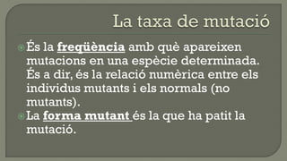  És la freqüència amb què apareixen
  mutacions en una espècie determinada.
  És a dir, és la relació numèrica entre els
  individus mutants i els normals (no
  mutants).
 La forma mutant és la que ha patit la
  mutació.
 