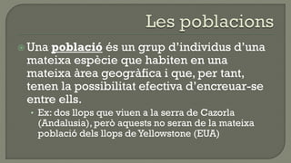  Unapoblació és un grup d’individus d’una
 mateixa espècie que habiten en una
 mateixa àrea geogràfica i que, per tant,
 tenen la possibilitat efectiva d’encreuar-se
 entre ells.
  • Ex: dos llops que viuen a la serra de Cazorla
   (Andalusia), però aquests no seran de la mateixa
   població dels llops de Yellowstone (EUA)
 