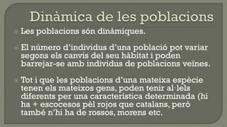    Les poblacions són dinàmiques.
   El número d’individus d’una població pot variar
    segons els canvis del seu hàbitat i poden
    barrejar-se amb individus de poblacions veïnes.
   Tot i que les poblacions d’una mateixa espècie
    tenen els mateixos gens, poden tenir al·lels
    diferents per una característica determinada (hi
    ha + escocesos pèl rojos que catalans, però
    també n’hi ha de rossos, morens etc.
 