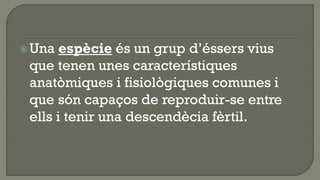  Una  espècie és un grup d’éssers vius
 que tenen unes característiques
 anatòmiques i fisiològiques comunes i
 que són capaços de reproduir-se entre
 ells i tenir una descendècia fèrtil.
 