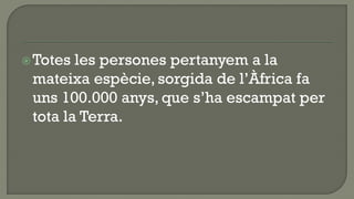  Totes les persones pertanyem a la
 mateixa espècie, sorgida de l’Àfrica fa
 uns 100.000 anys, que s’ha escampat per
 tota la Terra.
 