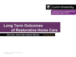Long Term Outcomes
   of Restorative Home Care
          Gill Lewin, Janine Alan, Helman Alfonso                     IFA May 2012




Curtin University is a trademark of Curtin University of Technology
CRICOS Provider Code 00301J
 