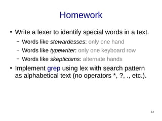 12
Homework
●
Write a lexer to identify special words in a text.
– Words like stewardesses: only one hand
– Words like typewriter: only one keyboard row
– Words like skepticisms: alternate hands
●
Implement grep using lex with search pattern
as alphabetical text (no operators *, ?, ., etc.).
 