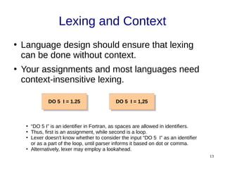 13
Lexing and Context
●
Language design should ensure that lexing
can be done without context.
●
Your assignments and most languages need
context-insensitive lexing.
DO 5 I = 1.25
DO 5 I = 1.25 DO 5 I = 1,25
DO 5 I = 1,25
●
“DO 5 I” is an identifier in Fortran, as spaces are allowed in identifiers.
●
Thus, first is an assignment, while second is a loop.
●
Lexer doesn't know whether to consider the input “DO 5 I” as an identifier
or as a part of the loop, until parser informs it based on dot or comma.
●
Alternatively, lexer may employ a lookahead.
 