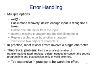 15
Error Handling
●
Multiple options
– exit(1);
– Panic mode recovery: delete enough input to recognize a
token
– Delete one character from the input
– Insert a missing character into the remaining input
– Replace a character by another character
– Transpose two adjacent characters
●
In practice, most lexical errors involve a single character.
●
Theoretical problem: Find the smallest number of
transformations (add, replace, delete) needed to convert the source
program into one that consists only of valid lexemes.
– Too expensive in practice to be worth the effort.
 
