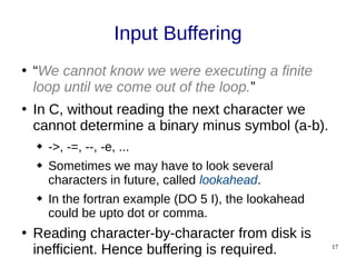 17
Input Buffering
●
“We cannot know we were executing a finite
loop until we come out of the loop.”
●
In C, without reading the next character we
cannot determine a binary minus symbol (a-b).
 ->, -=, --, -e, ...
 Sometimes we may have to look several
characters in future, called lookahead.
 In the fortran example (DO 5 I), the lookahead
could be upto dot or comma.
●
Reading character-by-character from disk is
inefficient. Hence buffering is required.
 