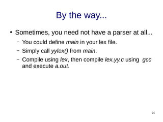25
By the way...
●
Sometimes, you need not have a parser at all...
– You could define main in your lex file.
– Simply call yylex() from main.
– Compile using lex, then compile lex.yy.c using gcc
and execute a.out.
 