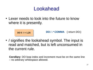 27
Lookahead
●
Lexer needs to look into the future to know
where it is presently.
●
/ signifies the lookahead symbol. The input is
read and matched, but is left unconsumed in
the current rule.
DO 5 I = 1,25
DO 5 I = 1,25 DO / .* COMMA { return DO;}
Corollary: DO loop index and increment must be on the same line
– no arbitrary whitespace allowed.
 