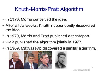 35
Knuth-Morris-Pratt Algorithm
●
In 1970, Morris conceived the idea.
●
After a few weeks, Knuth independently discovered
the idea.
●
In 1970, Morris and Pratt published a techreport.
●
KMP published the algorithm jointly in 1977.
●
In 1969, Matiyasevic discovered a similar algorithm.
Source: wikipedia
 