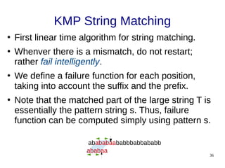 36
KMP String Matching
●
First linear time algorithm for string matching.
●
Whenver there is a mismatch, do not restart;
rather fail intelligently.
●
We define a failure function for each position,
taking into account the suffix and the prefix.
●
Note that the matched part of the large string T is
essentially the pattern string s. Thus, failure
function can be computed simply using pattern s.
abababaababbbabbababb
ababaa
 