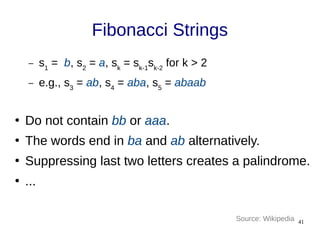 41
Fibonacci Strings
– s1
= b, s2
= a, sk
= sk-1
sk-2
for k > 2
– e.g., s3
= ab, s4
= aba, s5
= abaab
●
Do not contain bb or aaa.
●
The words end in ba and ab alternatively.
●
Suppressing last two letters creates a palindrome.
●
...
Source: Wikipedia
 