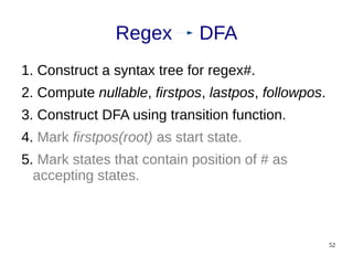 52
1. Construct a syntax tree for regex#.
2. Compute nullable, firstpos, lastpos, followpos.
3. Construct DFA using transition function.
4. Mark firstpos(root) as start state.
5. Mark states that contain position of # as
accepting states.
Regex DFA
 
