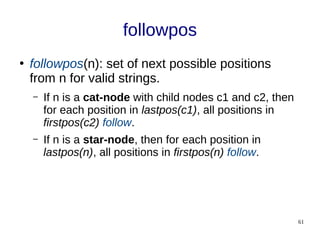 61
followpos
●
followpos(n): set of next possible positions
from n for valid strings.
– If n is a cat-node with child nodes c1 and c2, then
for each position in lastpos(c1), all positions in
firstpos(c2) follow.
– If n is a star-node, then for each position in
lastpos(n), all positions in firstpos(n) follow.
 
