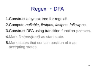 66
1.Construct a syntax tree for regex#.
2.Compute nullable, firstpos, lastpos, followpos.
3.Construct DFA using transition function (next slide).
4.Mark firstpos(root) as start state.
5.Mark states that contain position of # as
accepting states.
Regex DFA
 