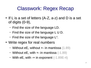 7
Classwork: Regex Recap
●
If L is a set of letters (A-Z, a-z) and D is a set
of digits (0-9),
– Find the size of the language LD.
– Find the size of the language L U D.
– Find the size of the language L4
.
●
Write regex for real numbers
– Without eE, without +- in mantissa (1.89)
– Without eE, with +- in mantissa (-1.89)
– With eE, with -+ in exponent (-1.89E-4)
 
