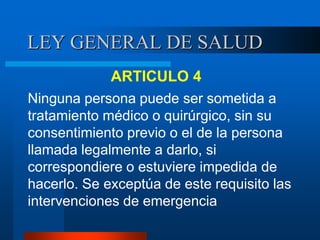 LEY GENERAL DE SALUD
ARTICULO 4
Ninguna persona puede ser sometida a
tratamiento médico o quirúrgico, sin su
consentimiento previo o el de la persona
llamada legalmente a darlo, si
correspondiere o estuviere impedida de
hacerlo. Se exceptúa de este requisito las
intervenciones de emergencia
 