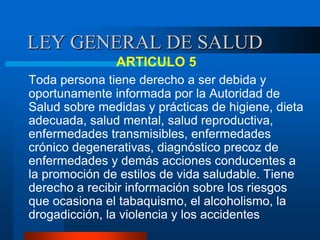 LEY GENERAL DE SALUD
ARTICULO 5
Toda persona tiene derecho a ser debida y
oportunamente informada por la Autoridad de
Salud sobre medidas y prácticas de higiene, dieta
adecuada, salud mental, salud reproductiva,
enfermedades transmisibles, enfermedades
crónico degenerativas, diagnóstico precoz de
enfermedades y demás acciones conducentes a
la promoción de estilos de vida saludable. Tiene
derecho a recibir información sobre los riesgos
que ocasiona el tabaquismo, el alcoholismo, la
drogadicción, la violencia y los accidentes
 