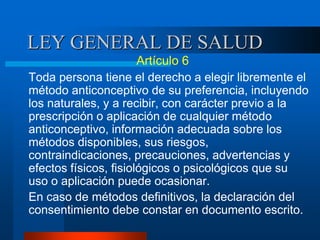 LEY GENERAL DE SALUD
Artículo 6
Toda persona tiene el derecho a elegir libremente el
método anticonceptivo de su preferencia, incluyendo
los naturales, y a recibir, con carácter previo a la
prescripción o aplicación de cualquier método
anticonceptivo, información adecuada sobre los
métodos disponibles, sus riesgos,
contraindicaciones, precauciones, advertencias y
efectos físicos, fisiológicos o psicológicos que su
uso o aplicación puede ocasionar.
En caso de métodos definitivos, la declaración del
consentimiento debe constar en documento escrito.
 