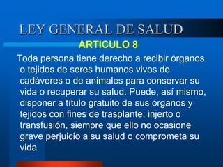 LEY GENERAL DE SALUD
ARTICULO 8
Toda persona tiene derecho a recibir órganos
o tejidos de seres humanos vivos de
cadáveres o de animales para conservar su
vida o recuperar su salud. Puede, así mismo,
disponer a título gratuito de sus órganos y
tejidos con fines de trasplante, injerto o
transfusión, siempre que ello no ocasione
grave perjuicio a su salud o comprometa su
vida
 