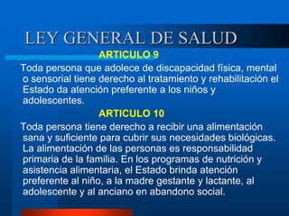 LEY GENERAL DE SALUD
ARTICULO 9
Toda persona que adolece de discapacidad física, mental
o sensorial tiene derecho al tratamiento y rehabilitación el
Estado da atención preferente a los niños y
adolescentes.
ARTICULO 10
Toda persona tiene derecho a recibir una alimentación
sana y suficiente para cubrir sus necesidades biológicas.
La alimentación de las personas es responsabilidad
primaria de la familia. En los programas de nutrición y
asistencia alimentaria, el Estado brinda atención
preferente al niño, a la madre gestante y lactante, al
adolescente y al anciano en abandono social.
 