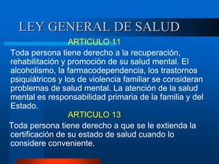 LEY GENERAL DE SALUD
ARTICULO 11
Toda persona tiene derecho a la recuperación,
rehabilitación y promoción de su salud mental. El
alcoholismo, la farmacodependencia, los trastornos
psiquiátricos y los de violencia familiar se consideran
problemas de salud mental. La atención de la salud
mental es responsabilidad primaria de la familia y del
Estado.
ARTICULO 13
Toda persona tiene derecho a que se le extienda la
certificación de su estado de salud cuando lo
considere conveniente.
 