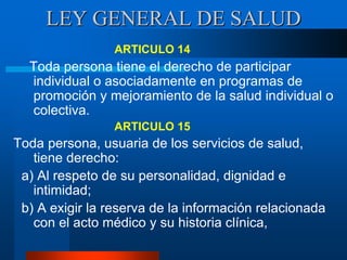 LEY GENERAL DE SALUD
ARTICULO 14
Toda persona tiene el derecho de participar
individual o asociadamente en programas de
promoción y mejoramiento de la salud individual o
colectiva.
ARTICULO 15
Toda persona, usuaria de los servicios de salud,
tiene derecho:
a) Al respeto de su personalidad, dignidad e
intimidad;
b) A exigir la reserva de la información relacionada
con el acto médico y su historia clínica,
 