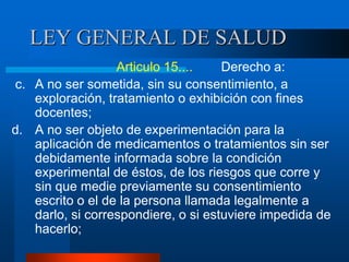LEY GENERAL DE SALUD
Articulo 15.... Derecho a:
c. A no ser sometida, sin su consentimiento, a
exploración, tratamiento o exhibición con fines
docentes;
d. A no ser objeto de experimentación para la
aplicación de medicamentos o tratamientos sin ser
debidamente informada sobre la condición
experimental de éstos, de los riesgos que corre y
sin que medie previamente su consentimiento
escrito o el de la persona llamada legalmente a
darlo, si correspondiere, o si estuviere impedida de
hacerlo;
 