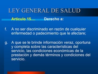 LEY GENERAL DE SALUD
Articulo 15.... Derecho a:
f. A no ser discriminado en razón de cualquier
enfermedad o padecimiento que le afectare;
g. A que se le brinde información veraz, oportuna
y completa sobre las características del
servicio, las condiciones económicas de la
prestación y demás términos y condiciones del
servicio.
 