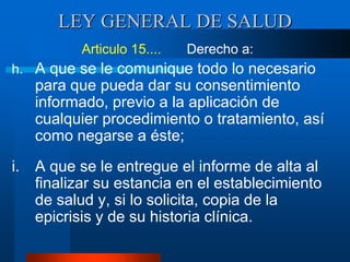 LEY GENERAL DE SALUD
Articulo 15.... Derecho a:
h. A que se le comunique todo lo necesario
para que pueda dar su consentimiento
informado, previo a la aplicación de
cualquier procedimiento o tratamiento, así
como negarse a éste;
i. A que se le entregue el informe de alta al
finalizar su estancia en el establecimiento
de salud y, si lo solicita, copia de la
epicrisis y de su historia clínica.
 
