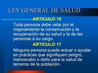 LEY GENERAL DE SALUD
ARTICULO 16
Toda persona debe velar por el
mejoramiento la conservación y la
recuperación de su salud y la de las
personas a su cargo.
ARTICULO 17
Ninguna persona puede actuar o ayudar
en prácticas que signifiquen peligro,
menoscabo o daño para la salud de
terceros de la población.
 
