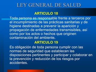 LEY GENERAL DE SALUD
ARTICULO 18
Toda persona es responsable frente a terceros por
el incumplimiento de las prácticas sanitarias y de
higiene destinadas a prevenir la aparición y
propagación de enfermedades transmisibles, así
como por los actos o hechos que originen
contaminación del ambiente.
ARTICULO 19
Es obligación de toda persona cumplir con las
normas de seguridad que establecen las
disposiciones pertinentes y participar y colaborar en
la prevención y reducción de los riesgos por
accidentes.
 