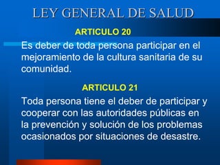 LEY GENERAL DE SALUD
ARTICULO 20
Es deber de toda persona participar en el
mejoramiento de la cultura sanitaria de su
comunidad.
ARTICULO 21
Toda persona tiene el deber de participar y
cooperar con las autoridades públicas en
la prevención y solución de los problemas
ocasionados por situaciones de desastre.
 