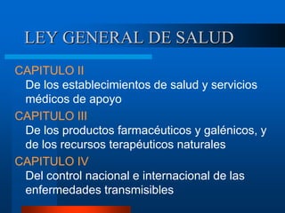 LEY GENERAL DE SALUD
CAPITULO II
De los establecimientos de salud y servicios
médicos de apoyo
CAPITULO III
De los productos farmacéuticos y galénicos, y
de los recursos terapéuticos naturales
CAPITULO IV
Del control nacional e internacional de las
enfermedades transmisibles
 