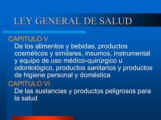 LEY GENERAL DE SALUD
CAPITULO V
De los alimentos y bebidas, productos
cosméticos y similares, insumos, instrumental
y equipo de uso médico-quirúrgico u
odontológico, productos sanitarios y productos
de higiene personal y doméstica
CAPITULO VI
De las sustancias y productos peligrosos para
la salud
 