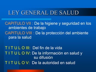 LEY GENERAL DE SALUD
CAPITULO VII : De la higiene y seguridad en los
ambientes de trabajo
CAPITULO VIII : De la protección del ambiente
para la salud
T I T U L O III: Del fin de la vida
T I T U L O IV: De la información en salud y
su difusión
T I T U L O V: De la autoridad en salud
 