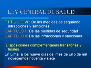 LEY GENERAL DE SALUD
T I T U L O VI : De las medidas de seguridad,
infracciones y sanciones.
CAPITULO I : De las medidas de seguridad
CAPITULO II: De las infracciones y sanciones
Disposiciones complementarias transitorias y
finales
En Lima, a los nueve días del mes de julio de mil
novecientos noventa y siete
 