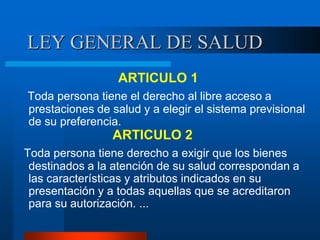 LEY GENERAL DE SALUD
ARTICULO 1
Toda persona tiene el derecho al libre acceso a
prestaciones de salud y a elegir el sistema previsional
de su preferencia.
ARTICULO 2
Toda persona tiene derecho a exigir que los bienes
destinados a la atención de su salud correspondan a
las características y atributos indicados en su
presentación y a todas aquellas que se acreditaron
para su autorización. ...
 