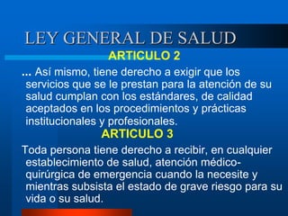 LEY GENERAL DE SALUD
ARTICULO 2
... Así mismo, tiene derecho a exigir que los
servicios que se le prestan para la atención de su
salud cumplan con los estándares, de calidad
aceptados en los procedimientos y prácticas
institucionales y profesionales.
ARTICULO 3
Toda persona tiene derecho a recibir, en cualquier
establecimiento de salud, atención médico-
quirúrgica de emergencia cuando la necesite y
mientras subsista el estado de grave riesgo para su
vida o su salud.
 