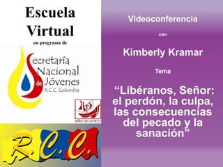 Escuela              Videoconferencia
Virtual                     con
 un programa de

                    Kimberly Kramar
                           Tema


                  “Libéranos, Señor:
                  el perdón, la culpa,
                  las consecuencias
                    del pecado y la
                       sanación”
 