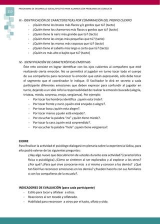 PROGRAMAS DE DESARROLLO SOCIAL/AFECTIVO PARA ALUMNOS CON PROBLEMAS DE CONDUCTA
110

      III.- IDENTIFICACIÓN DE CARACTERISTICAS POR COMPARACIÓN DEL PROPIO CUERPO
               - ¿Quién �ene los brazos más ﬂacos y/o gordos que tú? (tacto)
               - ¿Quién �ene los chamorros más ﬂacos o gordos que tú? (tacto)
               - ¿Quién �ene la nariz más grande que tú? (tacto)
               - ¿Quién �ene las orejas más pequeñas que tú? (tacto)
               - ¿Quién �ene las manos más rasposas que tú? (tacto)
               - ¿Quién �ene el cabello más largo o corto que tú? (tacto)
               - ¿Quién es más alto o bajito que tú? (tacto)

      IV.- IDENTIFICACIÓN DE CARACTERÍSTICAS EMOTIVAS
          Éste reto consiste en lograr iden�ﬁcar con los ojos cubiertos al compañero que esté
          realizando cierta emoción. No se permi�rá al jugador en turno tocar todo el cuerpo
          de sus compañeros para reconocer la emoción que están expresando, sólo debe tocar
          el segmento que el coordinador le indique. El facilitador le dirá en secreto a cada
          par�cipante diferentes emociones que deben expresar para confundir al jugador en
          turno, dejando a un sólo niño la responsabilidad de realizar la emoción buscada (alegría,
          tristeza, miedo, sorpresa, enojo, vergüenza). Por ejemplo:
              - Por tocar los hombros iden�ﬁca ¿quién esta triste?.
               - Por tocar frente y nariz ¿quién está enojado o alegre?.
               - Por tocar boca ¿quién esta alegre?.
               - Por tocar manos ¿quién está enojado?.
               - Por escuchar la palabra “no” ¿quién �ene miedo?.
               - Por tocar la cara ¿quién está sorprendido?.
               - Por escuchar la palabra “hola” ¿quién �ene vergüenza?.



      CIERRE
      Para ﬁnalizar la ac�vidad el psicólogo dialogará en plenaria sobre la experiencia lúdica, para
      ello podrá valerse de las siguientes preguntas:
             ¿Hay algo nuevo que descubrieron de ustedes durante esta ac�vidad? (caracterís�ca
             �sica o psicológica) ¿Cómo se sin�eron al ser explorados y al explorar a los otros?
             ¿Por qué? ¿Para qué sirve conocerse más a sí mismo y conocer a los demás? ¿Qué
             tan fácil fue reconocer emociones en los demás? ¿Pueden hacerlo con sus familiares
             o con los compañeros de la escuela?.



      INDICADORES DE EVALUACIÓN (para cada par�cipante)
         - Es�lo para tocar y olfatear a otros.
         - Reacciones al ser tocado y olfateado.
         - Habilidad para reconocer a otros por el tacto, olfato y oído.
 