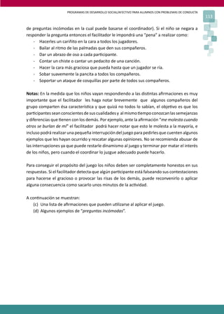 PROGRAMAS DE DESARROLLO SOCIAL/AFECTIVO PARA ALUMNOS CON PROBLEMAS DE CONDUCTA
                                                                                                       113

de preguntas incómodas en la cual puede basarse el coordinador). Si el niño se negara a
responder la pregunta entonces el facilitador le impondrá una “pena” a realizar como:
    - Hacerles un cariñito en la cara a todos los jugadores.
    - Bailar al ritmo de las palmadas que den sus compañeros.
    - Dar un abrazo de oso a cada par�cipante.
    - Contar un chiste o cantar un pedacito de una canción.
    - Hacer la cara más graciosa que pueda hasta que un jugador se ría.
    - Sobar suavemente la pancita a todos los compañeros.
    - Soportar un ataque de cosquillas por parte de todos sus compañeros.

Notas: En la medida que los niños vayan respondiendo a las dis�ntas aﬁrmaciones es muy
importante que el facilitador les haga notar brevemente que algunos compañeros del
grupo comparten ésa caracterís�ca y que quizá no todos lo sabían, el obje�vo es que los
par�cipantes sean conscientes de sus cualidades y al mismo �empo conozcan las semejanzas
y diferencias que �enen con los demás. Por ejemplo, ante la aﬁrmación “me molesta cuando
otros se burlan de mí” el facilitador podrá hacer notar que esto le molesta a la mayoría, e
incluso podrá realizar una pequeña interrupción del juego para pedirles que cuenten algunos
ejemplos que les hayan ocurrido y rescatar algunas opiniones. No se recomienda abusar de
las interrupciones ya que puede restarle dinamismo al juego y terminar por matar el interés
de los niños, pero cuando el coordinar lo juzgue adecuado puede hacerlo.

Para conseguir el propósito del juego los niños deben ser completamente honestos en sus
respuestas. Si el facilitador detecta que algún par�cipante está falseando sus contestaciones
para hacerse el gracioso o provocar las risas de los demás, puede reconvenirlo o aplicar
alguna consecuencia como sacarlo unos minutos de la ac�vidad.

A con�nuación se muestran:
    (c) Una lista de aﬁrmaciones que pueden u�lizarse al aplicar el juego.
    (d) Algunos ejemplos de “preguntas incómodas”.
 
