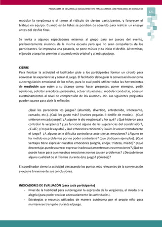 PROGRAMAS DE DESARROLLO SOCIAL/AFECTIVO PARA ALUMNOS CON PROBLEMAS DE CONDUCTA
                                                                                                       121

modular la vergüenza o el temor al ridículo de ciertos participantes, y favorecer el
trabajo en equipo. Cuando estén listos se pondrán de acuerdo para realizar un ensayo
antes del desfile final.

Se invita a algunos espectadores externos al grupo para ser jueces del evento,
preferentemente alumnos de la misma escuela pero que no sean compañeros de los
par�cipantes. Se improvisa una pasarela, se pone música y da inicio el desﬁle. Al terminar,
el jurado otorga los premios al atuendo más original y al más gracioso.



CIERRE
Para ﬁnalizar la ac�vidad el facilitador pide a los par�cipantes formar un círculo para
conversar las experiencias y cerrar el juego. El facilitador debe guiar la conversación en torno
autorregulación emocional de los niños, para lo cual podrá u�lizar todas las herramientas
de mediación que estén a su alcance como: hacer preguntas, poner ejemplos, pedir
opiniones, solicitar anécdotas personales, actuar situaciones, modelar conductas, adecuar
cues�onamientos al nivel de comprensión de los alumnos, etc. Las siguientes preguntas
pueden usarse para abrir la reﬂexión:

       ¿Qué les parecieron los juegos? (aburrido, diver�do, entretenido, interesante,
       cansado, etc.). ¿Cuál les gustó más? (narices pegadas ó desﬁle de modas). ¿Qué
       sin�eron en cada juego?, ¿A alguien le dio vergüenza? ¿Por qué? ¿Qué hicieron para
       controlar la vergüenza? ¿Les funcionó alguna de las sugerencias del coordinador?,
       ¿Cuál?, ¿En qué les ayudó? ¿Qué emociones conocen? ¿Cuáles les ocurrieron durante
       el juego? ¿A alguno se le diﬁculta controlarse ante ciertas emociones? ¿Alguno se
       ha me�do en problemas por no poder controlarse? (que pla�quen ejemplos). ¿Qué
       ventajas �ene expresar nuestras emociones (alegría, enojo, tristeza, miedo)? ¿Qué
       desventajas puede acarrear expresar inadecuadamente nuestras emociones? ¿Qué se
       puede hacer para que nuestras emociones no nos causen problemas? ¿Descubrieron
       alguna cualidad de sí mismos durante éste juego? ¿Cúal(es)?

El coordinador cierra la ac�vidad destacando los puntos más relevantes de la conversación
y expone brevemente sus conclusiones.



INDICADORES DE EVALUACÓN (para cada par�cipante)
   - Nivel de la habilidad para autorregular la expresión de la vergüenza, el miedo o la
      alegría (para poder realizar adecuadamente las ac�vidades).
   - Estrategias o recursos u�lizados de manera autónoma por el propio niño para
      mantenerse tranquilo durante el juego.
 